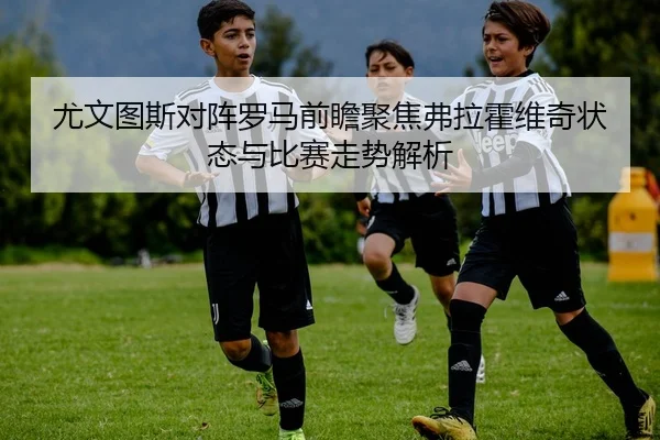 尤文图斯对阵罗马前瞻聚焦弗拉霍维奇状态与比赛走势解析