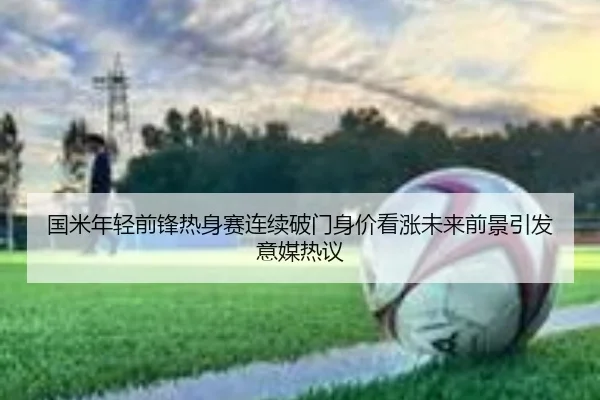 国米年轻前锋热身赛连续破门身价看涨未来前景引发意媒热议